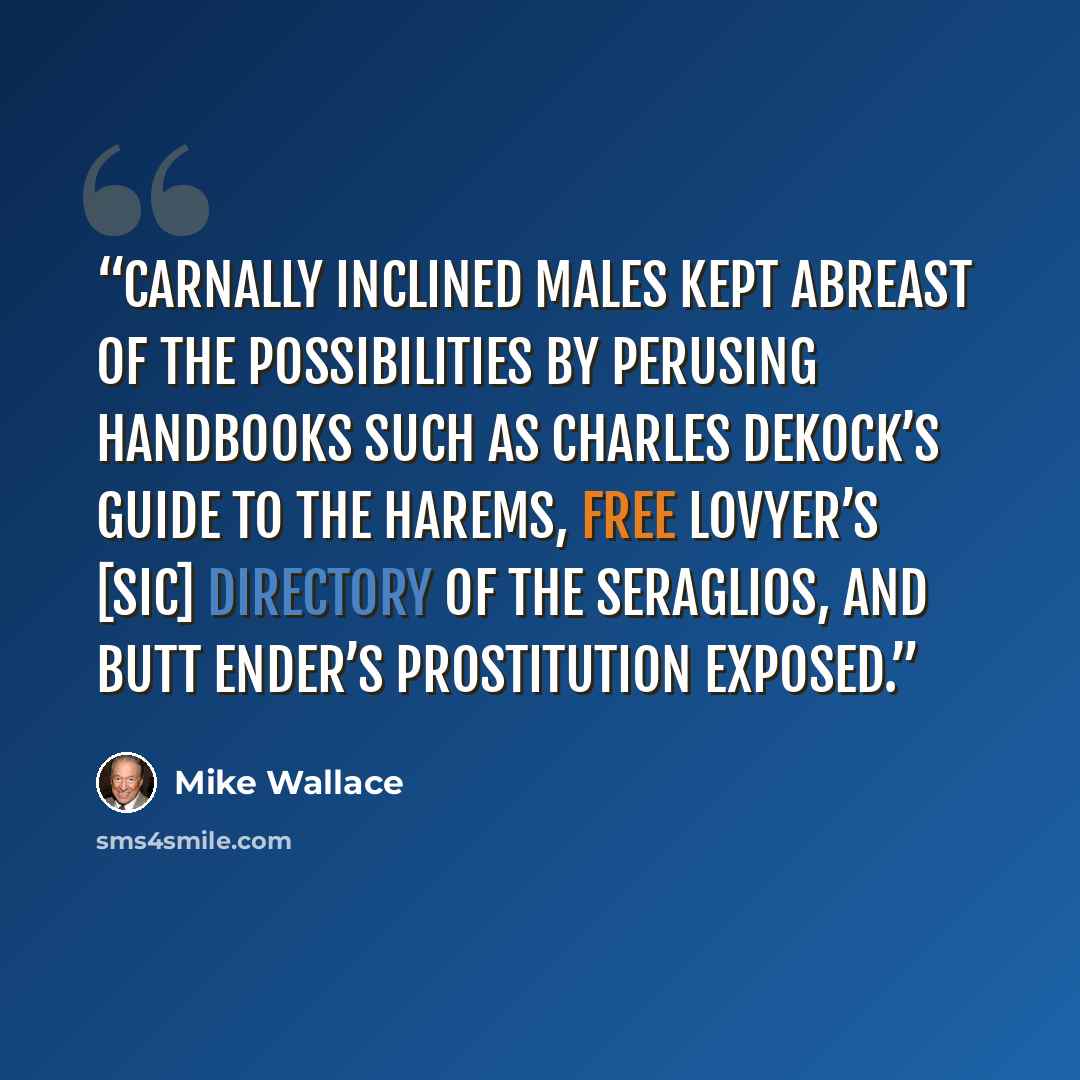“Carnally inclined males kept abreast of the possibilities by perusing handbooks such as Charles DeKock’s Guide to the Harems, Free Lovyer’s [sic] Directory of the Seraglios, and Butt Ender’s Prostitution Exposed.” quote by Mike Wallace