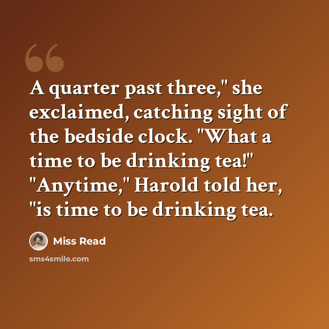 “A quarter past three," she exclaimed, catching sight of the bedside clock. "What a time to be drinking tea!" "Anytime," Harold told her, "is time to be drinking tea.” quote by Miss Read