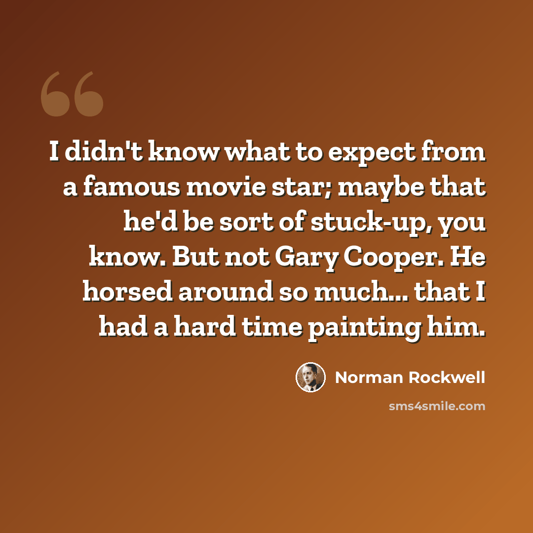 “I didn't know what to expect from a famous movie star; maybe that he'd be sort of stuck-up, you know. But not Gary Cooper. He horsed around so much... that I had a hard time painting him.” quote by Norman Rockwell