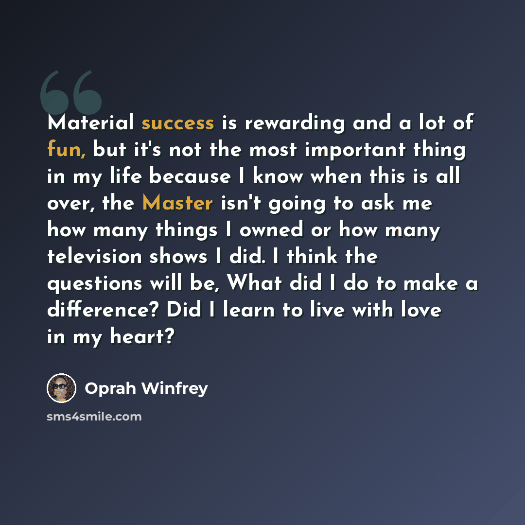 “Material success is rewarding and a lot of fun, but it's not the most important thing in my life because I know when this is all over, the Master isn't going to ask me how many things I owned or how many television shows I did. I think the questions will be, What did I do to make a difference? Did…” quote by Oprah Winfrey