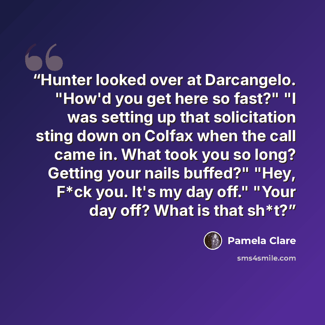 “Hunter looked over at Darcangelo. "How'd you get here so fast?" "I was setting up that solicitation sting down on Colfax when the call came in. What took you so long? Getting your nails buffed?" "Hey, F*ck you. It's my day off." "Your day off? What is that sh*t?” quote by Pamela Clare