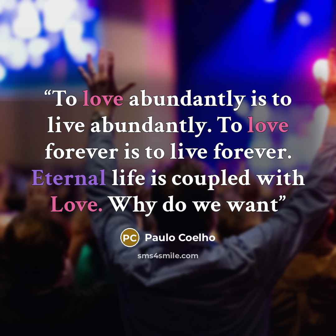 “To love abundantly is to live abundantly. To love forever is to live forever. Eternal life is coupled with Love. Why do we want” quote by Paulo Coelho