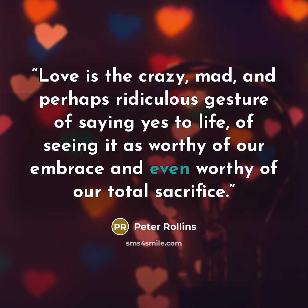 “Love is the crazy, mad, and perhaps ridiculous gesture of saying yes to life, of seeing it as worthy of our embrace and even worthy of our total sacrifice.” quote by Peter Rollins