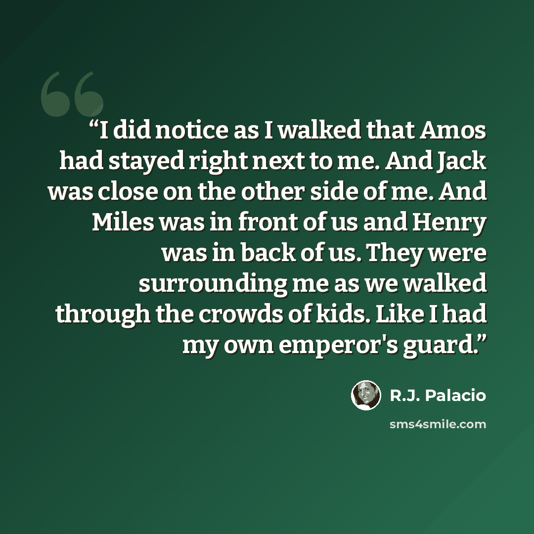 “I did notice as I walked that Amos had stayed right next to me. And Jack was close on the other side of me. And Miles was in front of us and Henry was in back of us. They were surrounding me as we walked through the crowds of kids. Like I had my own emperor's guard.” quote by R.J. Palacio
