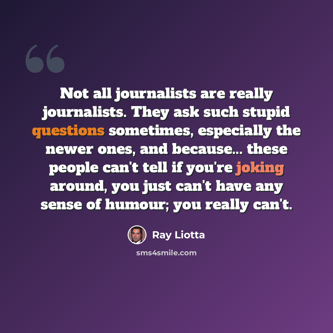 “Not all journalists are really journalists. They ask such stupid questions sometimes, especially the newer ones, and because... these people can't tell if you're joking around, you just can't have any sense of humour; you really can't.” quote by Ray Liotta