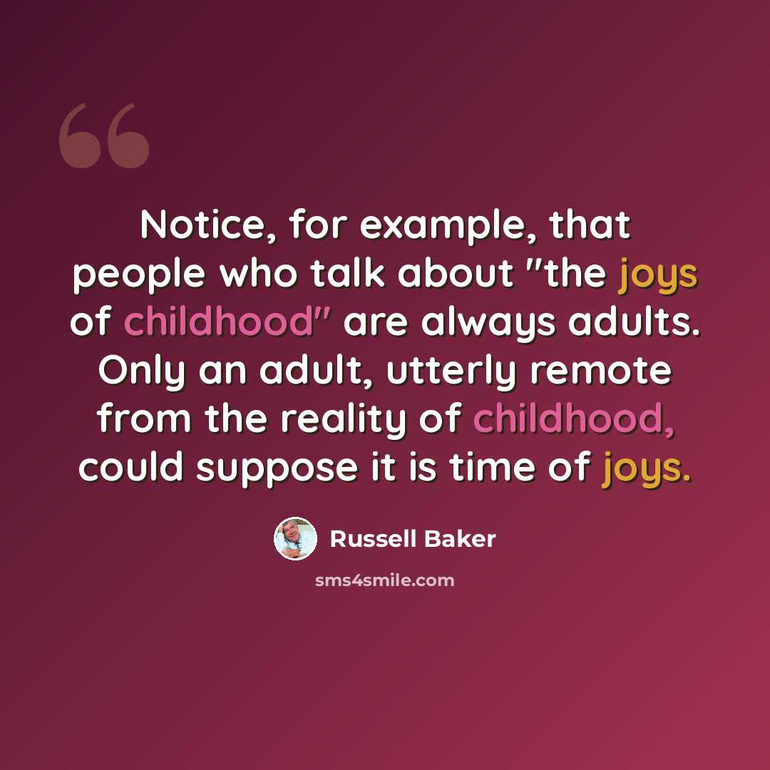 “Notice, for example, that people who talk about "the joys of childhood" are always adults. Only an adult, utterly remote from the reality of childhood, could suppose it is time of joys.” quote by Russell Baker