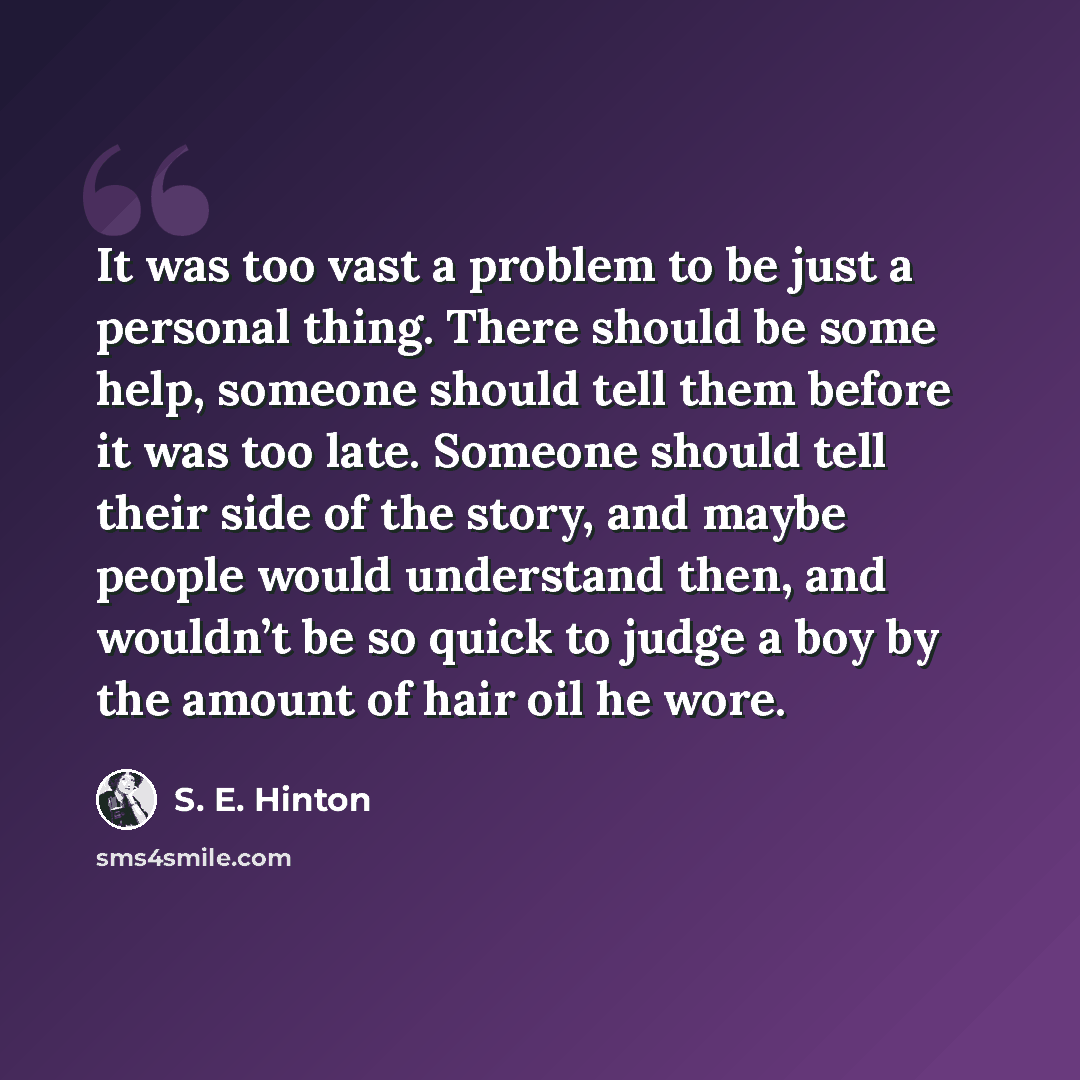 “It was too vast a problem to be just a personal thing. There should be some help, someone should tell them before it was too late. Someone should tell their side of the story, and maybe people would understand then, and wouldn’t be so quick to judge a boy by the amount of hair oil he wore.” quote by S. E. Hinton