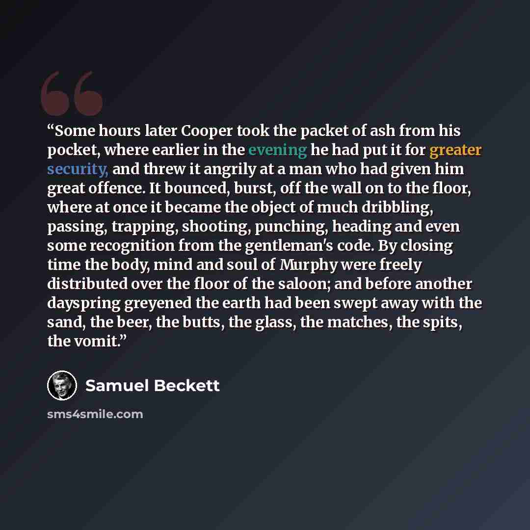 “Some hours later Cooper took the packet of ash from his pocket, where earlier in the evening he had put it for greater security, and threw it angrily at a man who had given him great offence. It bounced, burst, off the wall on to the floor, where at once it became the object of much dribbling…” quote by Samuel Beckett