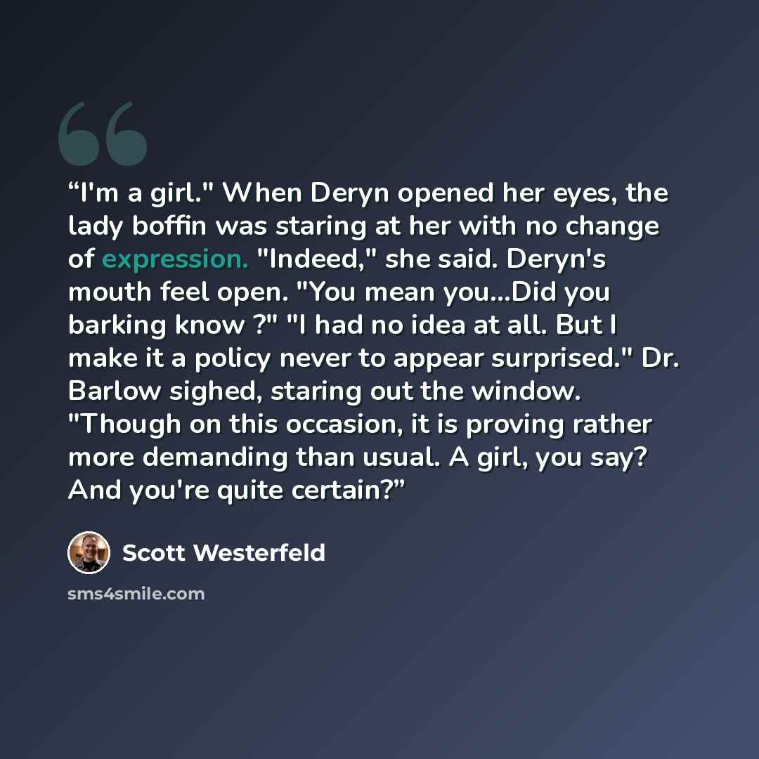 “I'm a girl." When Deryn opened her eyes, the lady boffin was staring at her with no change of expression. "Indeed," she said. Deryn's mouth feel open. "You mean you...Did you barking know ?" "I had no idea at all. But I make it a policy never to appear surprised." Dr. Barlow sighed, staring out…” quote by Scott Westerfeld