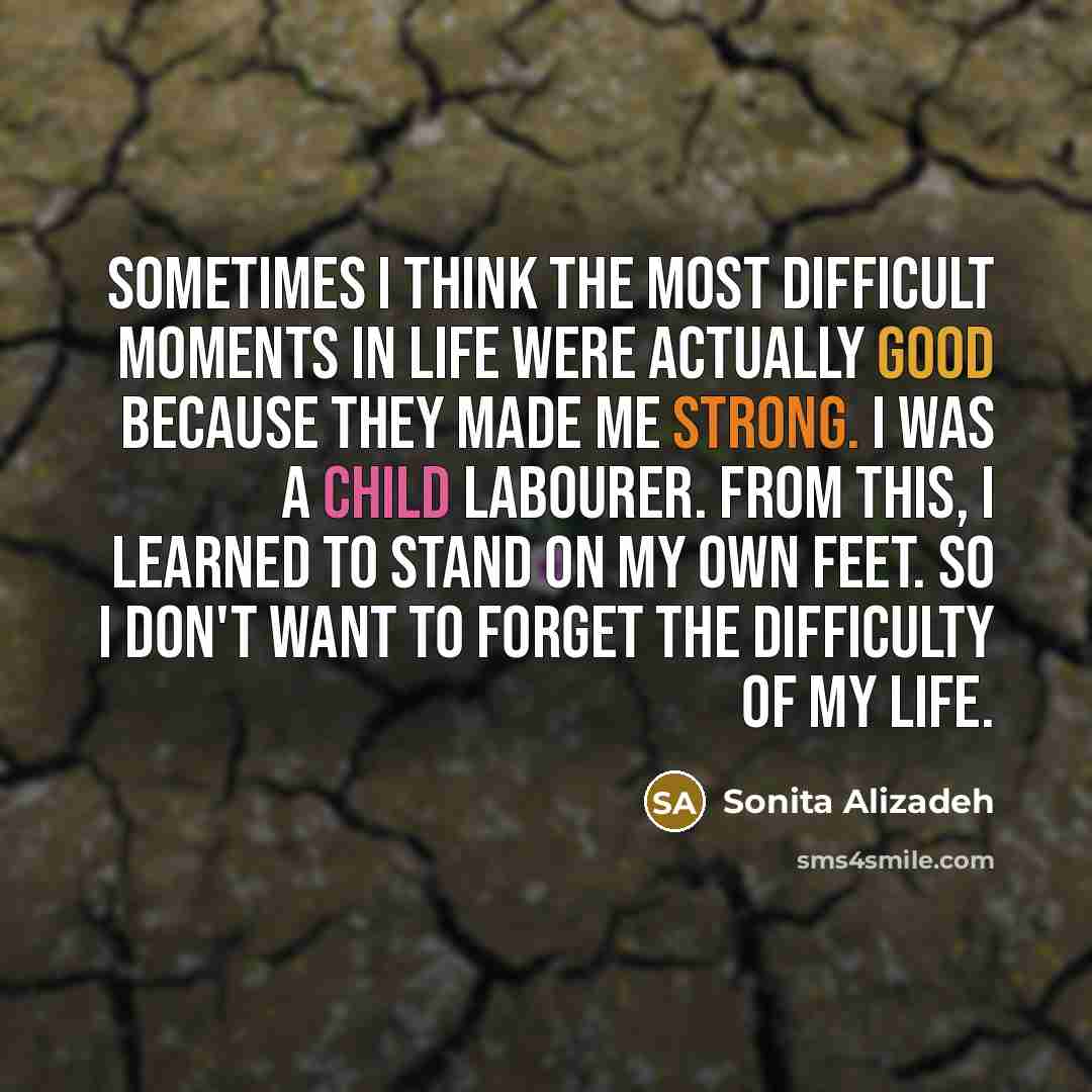 “Sometimes I think the most difficult moments in life were actually good because they made me strong. I was a child labourer. From this, I learned to stand on my own feet. So I don't want to forget the difficulty of my life.” quote by Sonita Alizadeh
