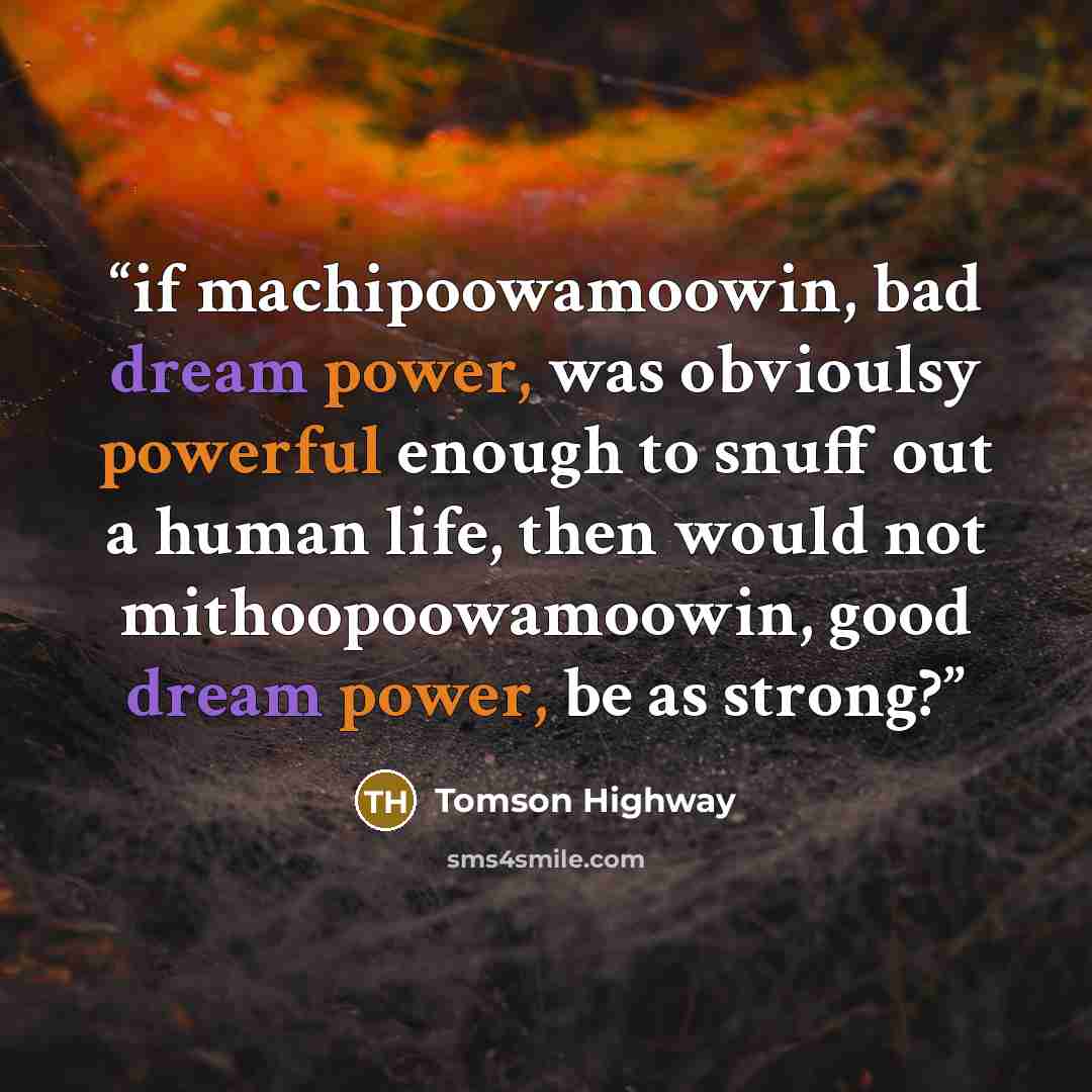 “if machipoowamoowin, bad dream power, was obvioulsy powerful enough to snuff out a human life, then would not mithoopoowamoowin, good dream power, be as strong?” quote by Tomson Highway