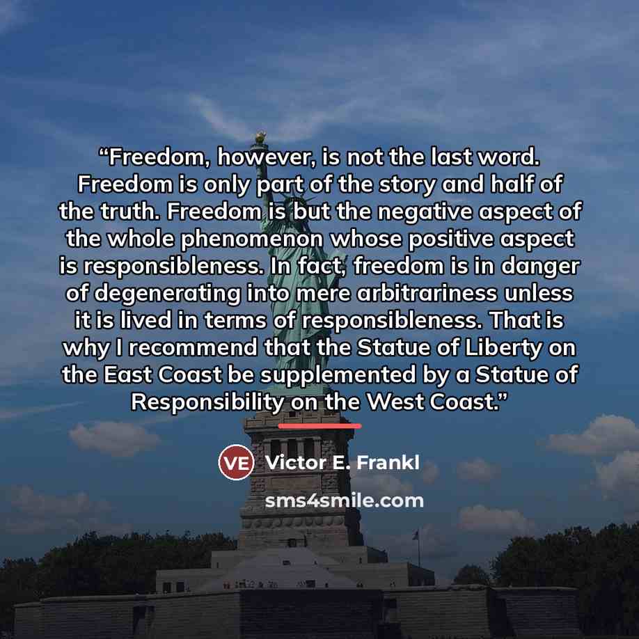 “Freedom, however, is not the last word. Freedom is only part of the story and half of the truth. Freedom is but the negative aspect of the whole phenomenon whose positive aspect is responsibleness. In fact, freedom is in danger of degenerating into mere arbitrariness unless it is lived in terms of…” quote by Victor E. Frankl