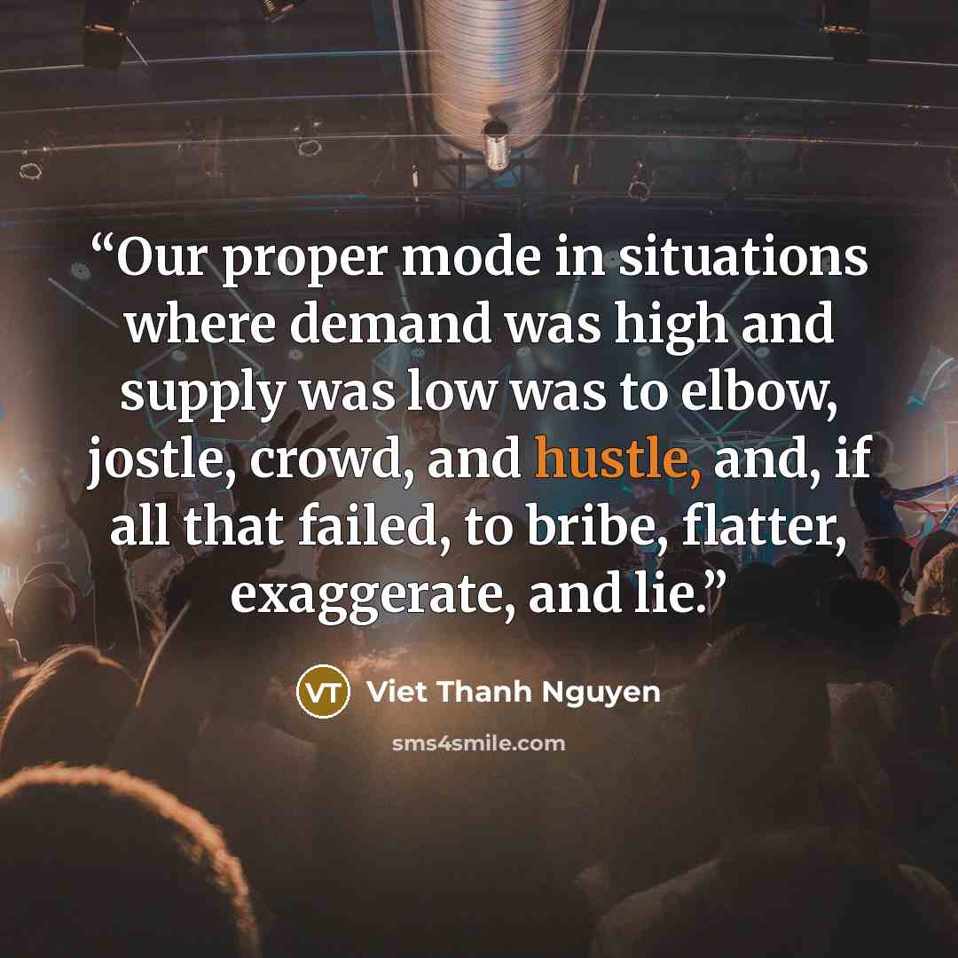“Our proper mode in situations where demand was high and supply was low was to elbow, jostle, crowd, and hustle, and, if all that failed, to bribe, flatter, exaggerate, and lie.” quote by Viet Thanh Nguyen