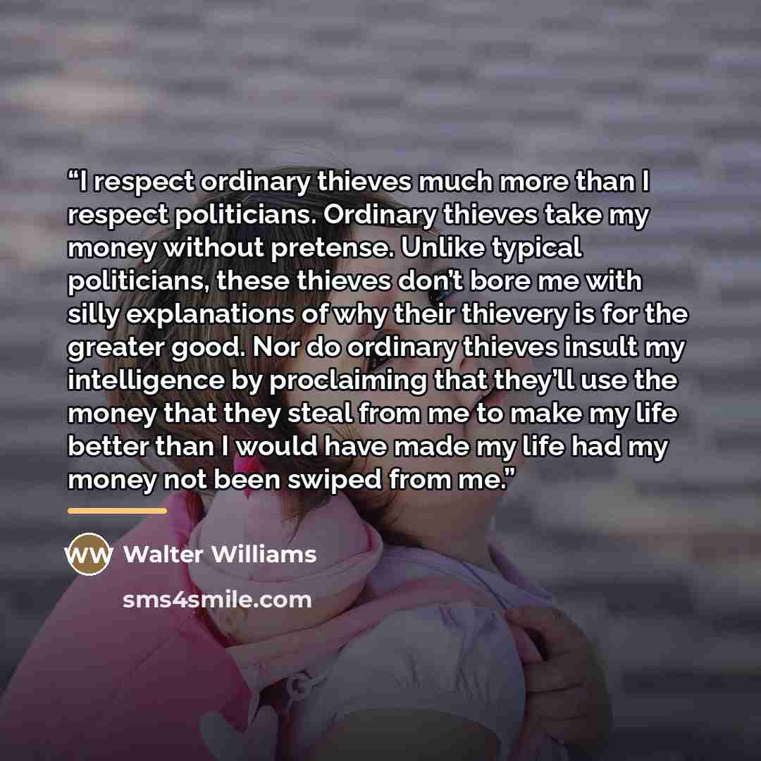 “I respect ordinary thieves much more than I respect politicians. Ordinary thieves take my money without pretense. Unlike typical politicians, these thieves don’t bore me with silly explanations of why their thievery is for the greater good. Nor do ordinary thieves insult my intelligence by…” quote by Walter Williams