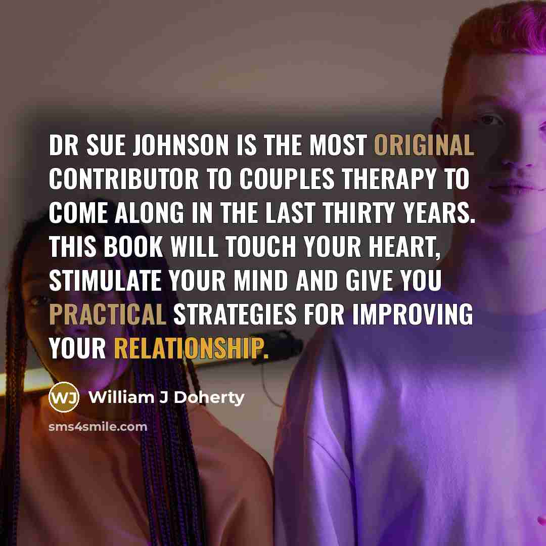 “Dr Sue Johnson is the most original contributor to couples therapy to come along in the last thirty years. This book will touch your heart, stimulate your mind and give you practical strategies for improving your relationship.” quote by William J Doherty
