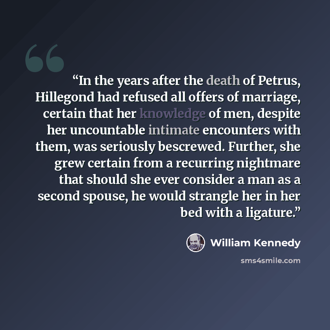 “In the years after the death of Petrus, Hillegond had refused all offers of marriage, certain that her knowledge of men, despite her uncountable intimate encounters with them, was seriously bescrewed. Further, she grew certain from a recurring nightmare that should she ever consider a man as a…” quote by William Kennedy
