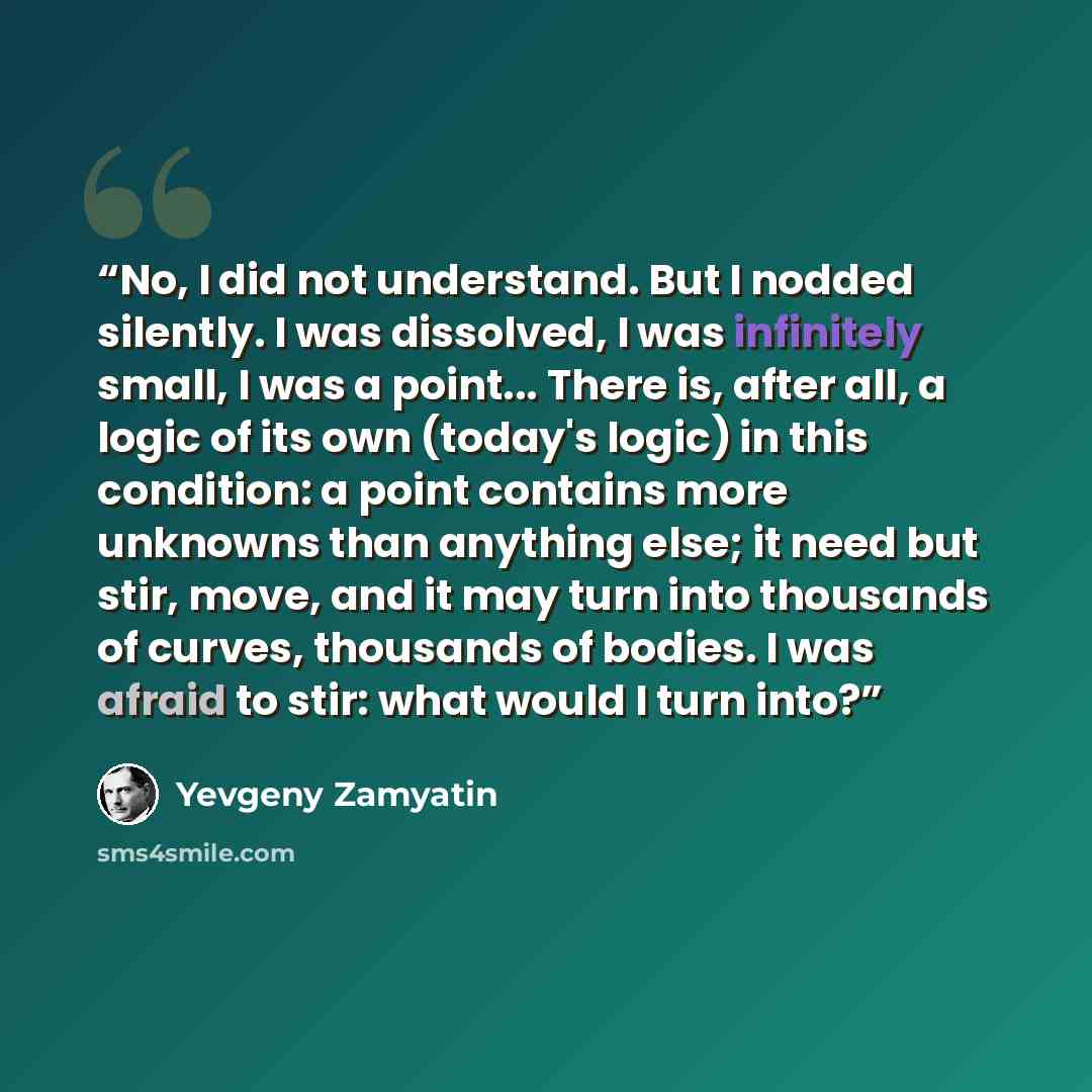 “No, I did not understand. But I nodded silently. I was dissolved, I was infinitely small, I was a point... There is, after all, a logic of its own (today's logic) in this condition: a point contains more unknowns than anything else; it need but stir, move, and it may turn into thousands of curves…” quote by Yevgeny Zamyatin