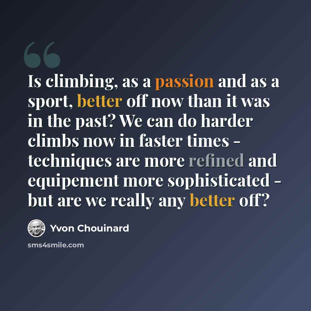 “Is climbing, as a passion and as a sport, better off now than it was in the past? We can do harder climbs now in faster times - techniques are more refined and equipement more sophisticated - but are we really any better off?” quote by Yvon Chouinard