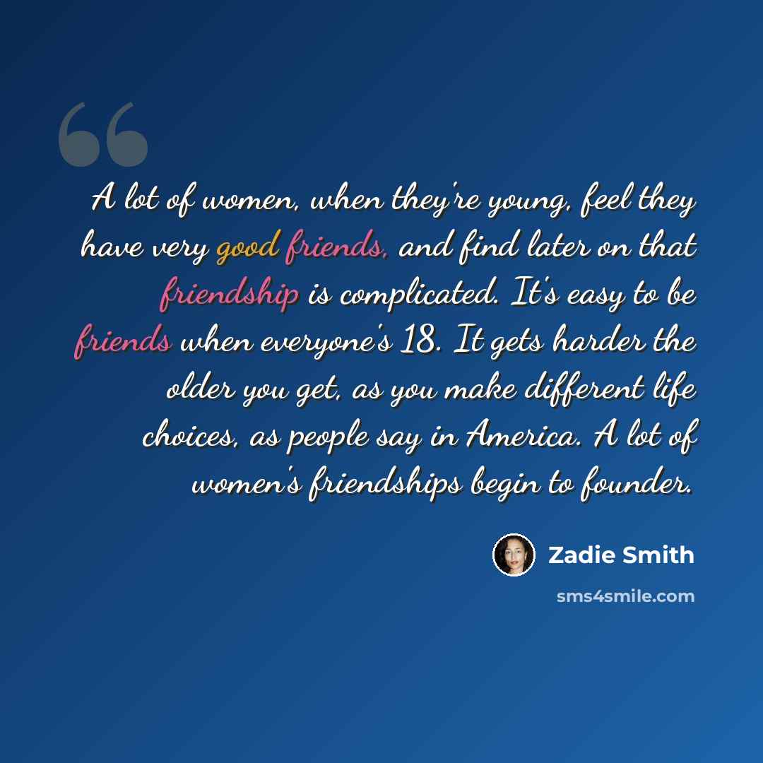 “A lot of women, when they're young, feel they have very good friends, and find later on that friendship is complicated. It's easy to be friends when everyone's 18. It gets harder the older you get, as you make different life choices, as people say in America. A lot of women's friendships begin to…” quote by Zadie Smith