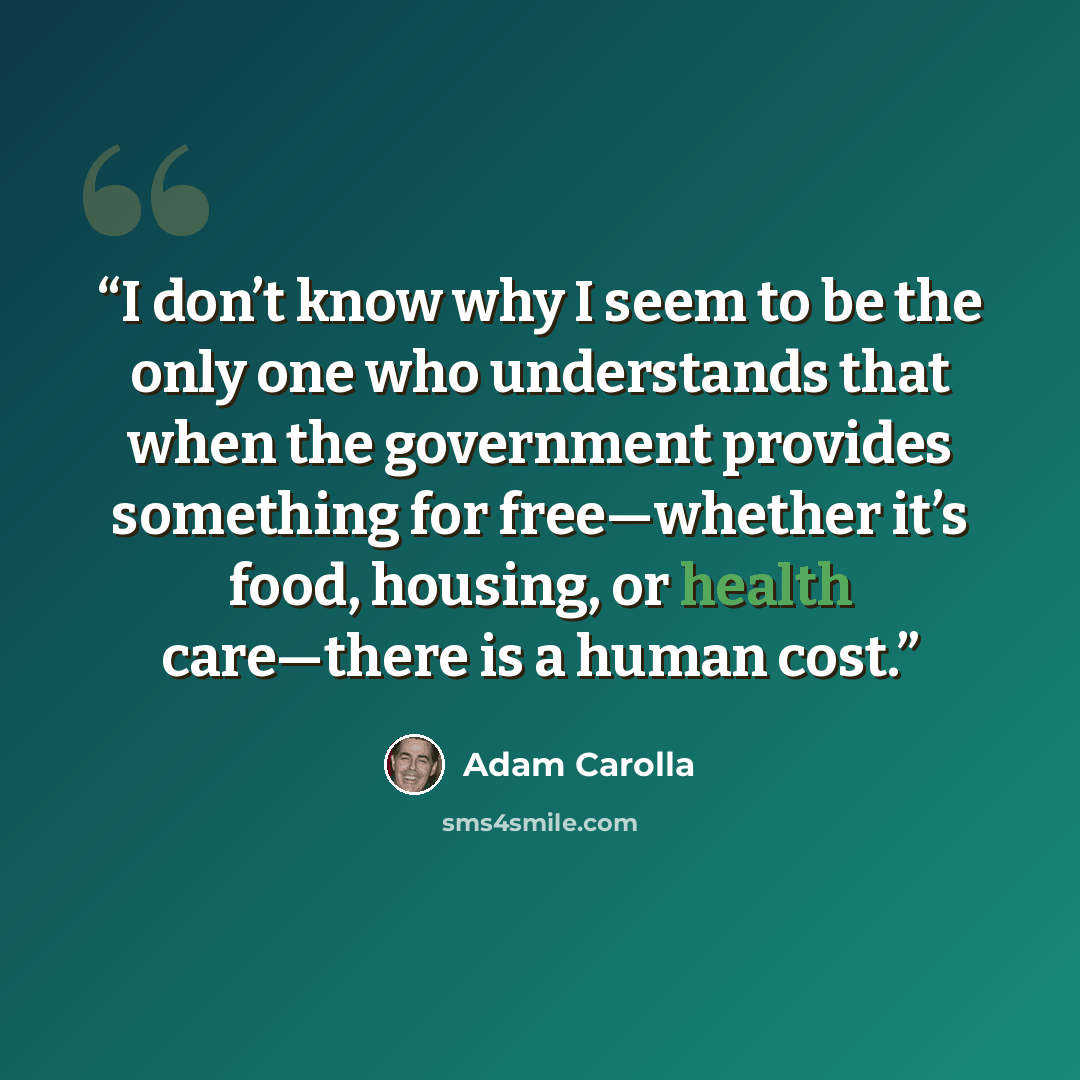 “I don’t know why I seem to be the only one who understands that when the government provides something for free—whether it’s food, housing, or health care—there is a human cost.” quote by Adam Carolla