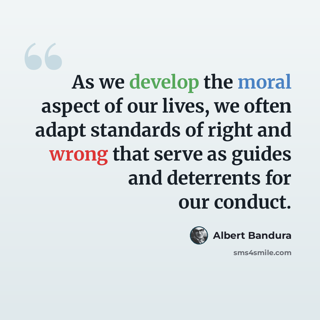 “As we develop the moral aspect of our lives, we often adapt standards of right and wrong that serve as guides and deterrents for our conduct.” quote by Albert Bandura