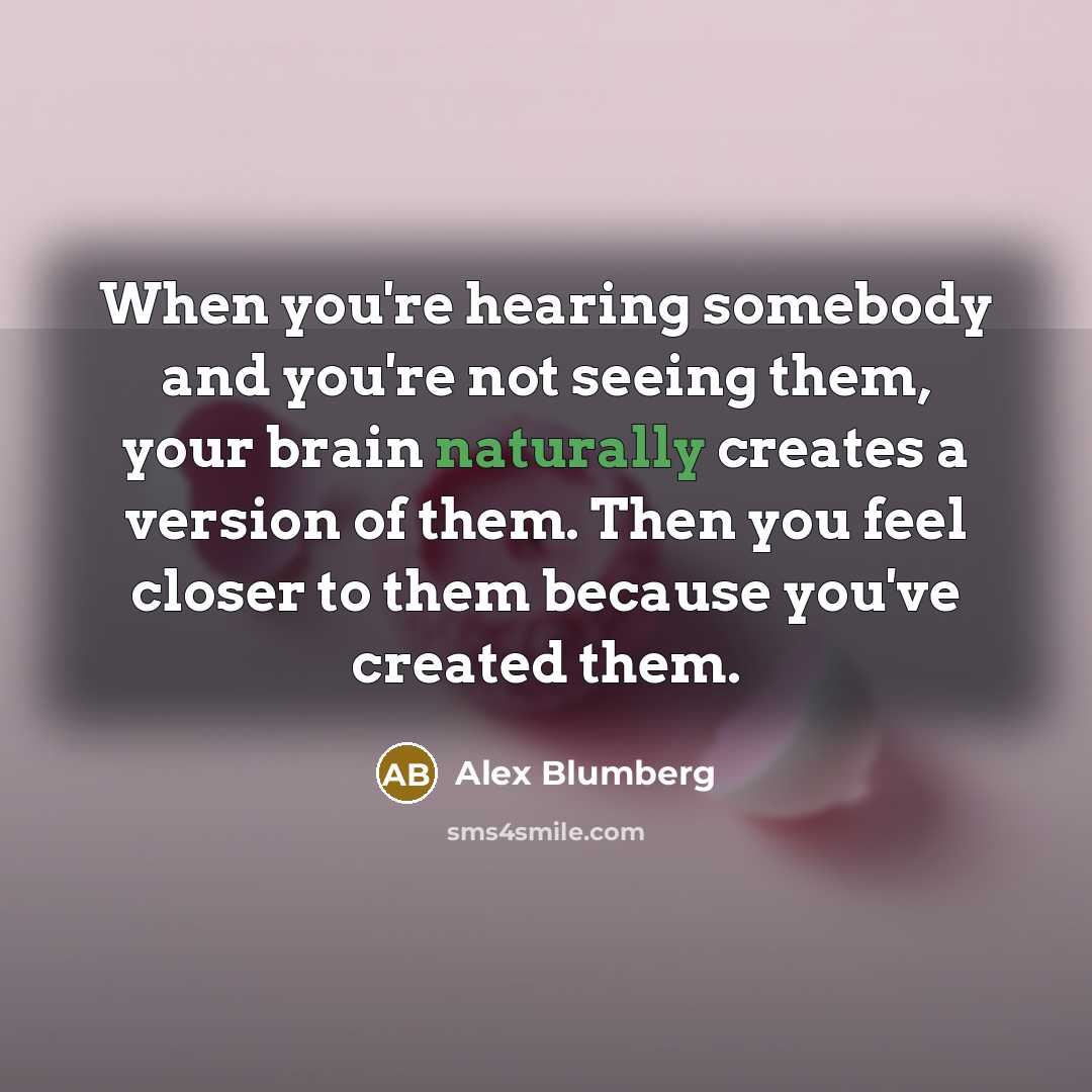 “When you're hearing somebody and you're not seeing them, your brain naturally creates a version of them. Then you feel closer to them because you've created them.” quote by Alex Blumberg