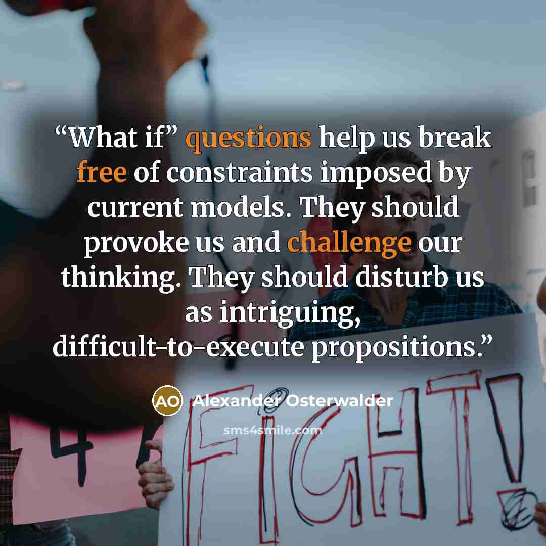 “What if” questions help us break free of constraints imposed by current models. They should provoke us and challenge our thinking. They should disturb us as intriguing, difficult-to-execute propositions.” quote by Alexander Osterwalder