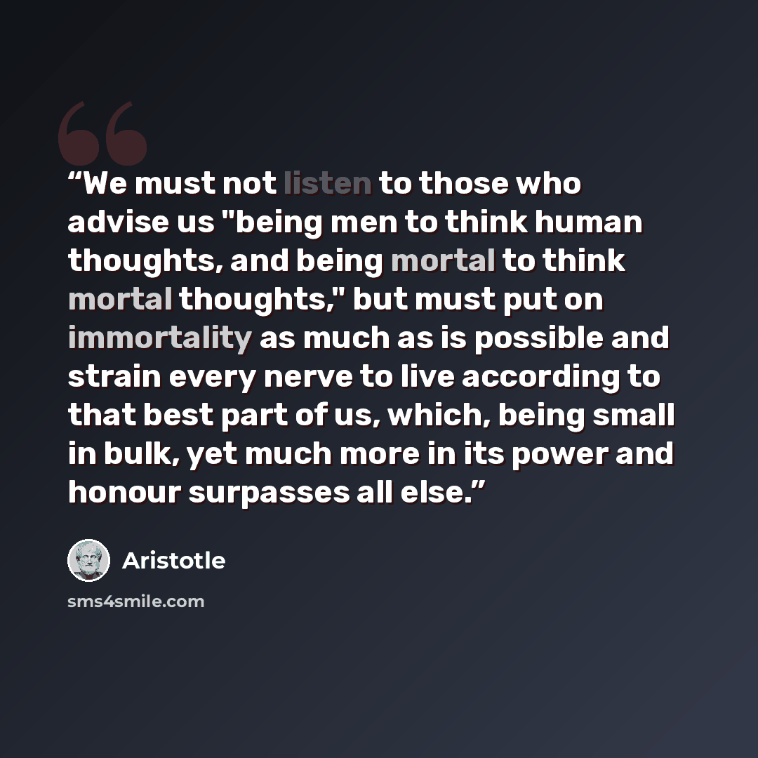“We must not listen to those who advise us "being men to think human thoughts, and being mortal to think mortal thoughts," but must put on immortality as much as is possible and strain every nerve to live according to that best part of us, which, being small in bulk, yet much more in its power and…” quote by Aristotle