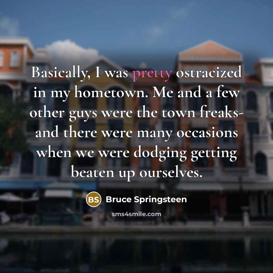 “Basically, I was pretty ostracized in my hometown. Me and a few other guys were the town freaks- and there were many occasions when we were dodging getting beaten up ourselves.” quote by Bruce Springsteen