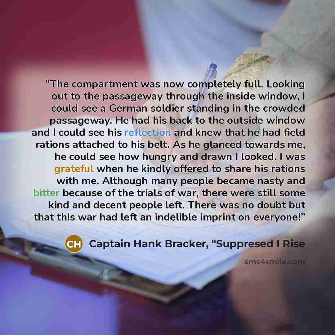 “The compartment was now completely full. Looking out to the passageway through the inside window, I could see a German soldier standing in the crowded passageway. He had his back to the outside window and I could see his reflection and knew that he had field rations attached to his belt. As he…” quote by Captain Hank Bracker, "Suppresed I Rise