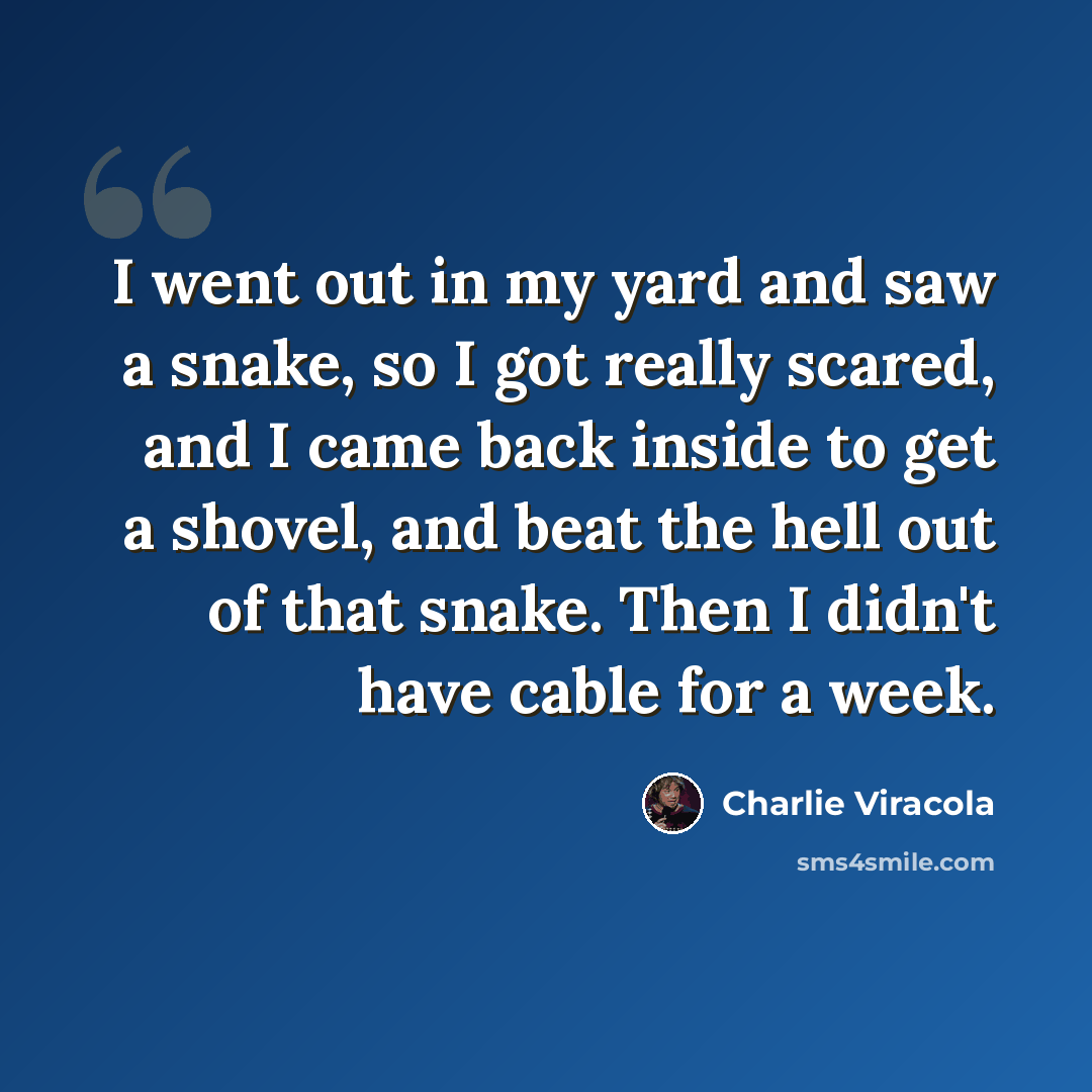 “I went out in my yard and saw a snake, so I got really scared, and I came back inside to get a shovel, and beat the hell out of that snake. Then I didn't have cable for a week.” quote by Charlie Viracola