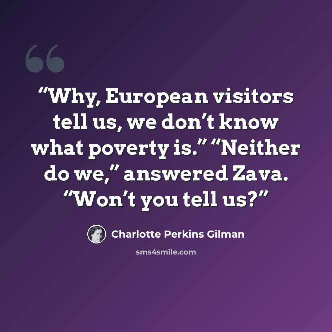 “Why, European visitors tell us, we don’t know what poverty is.” “Neither do we,” answered Zava. “Won’t you tell us?” quote by Charlotte Perkins Gilman