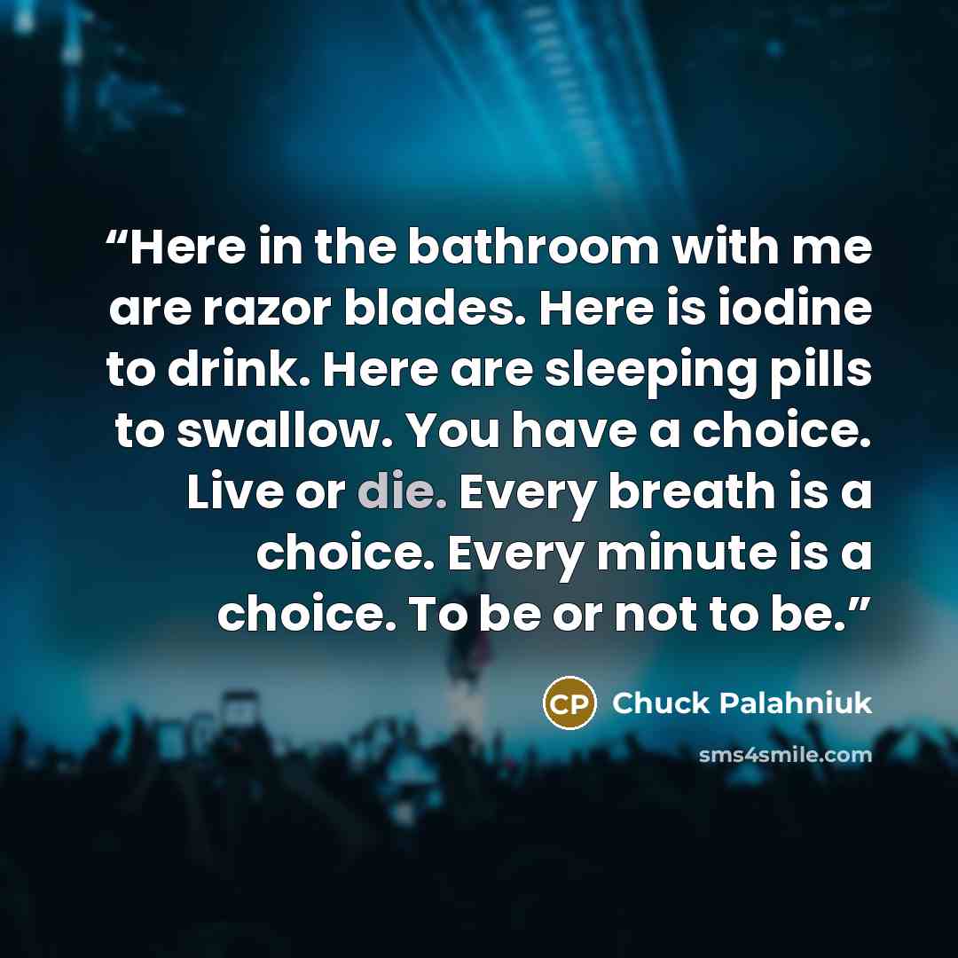 “Here in the bath­room with me are ra­zor blades. Here is io­dine to drink. Here are sleep­ing pills to swal­low. You have a choice. Live or die. Ev­ery breath is a choice. Ev­ery minute is a choice. To be or not to be.” quote by Chuck Palahniuk