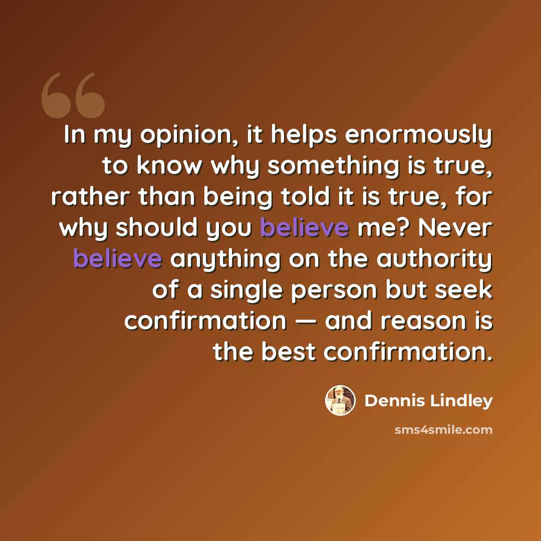 “In my opinion, it helps enormously to know why something is true, rather than being told it is true, for why should you believe me? Never believe anything on the authority of a single person but seek confirmation — and reason is the best confirmation.” quote by Dennis Lindley