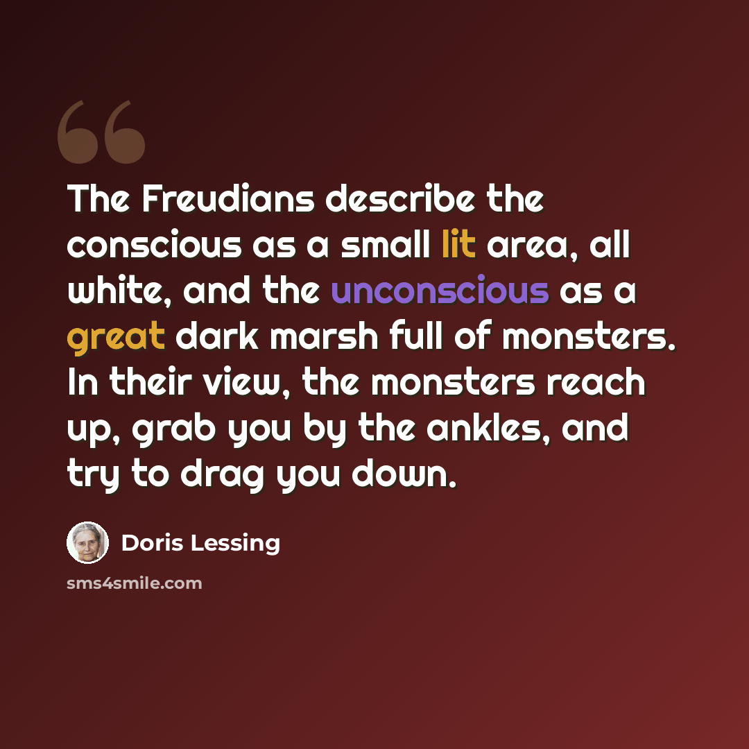 “The Freudians describe the conscious as a small lit area, all white, and the unconscious as a great dark marsh full of monsters. In their view, the monsters reach up, grab you by the ankles, and try to drag you down.” quote by Doris Lessing