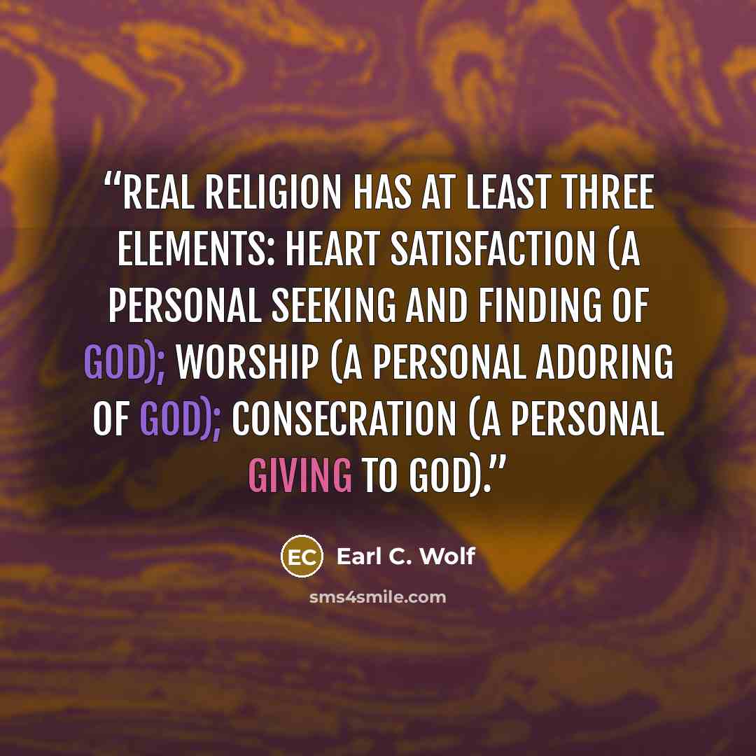 “Real religion has at least three elements: heart satisfaction (a personal seeking and finding of God); worship (a personal adoring of God); consecration (a personal giving to God).” quote by Earl C. Wolf