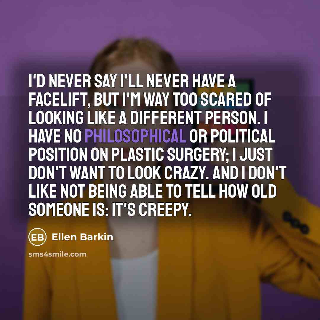 “I'd never say I'll never have a facelift, but I'm way too scared of looking like a different person. I have no philosophical or political position on plastic surgery; I just don't want to look crazy. And I don't like not being able to tell how old someone is: It's creepy.” quote by Ellen Barkin