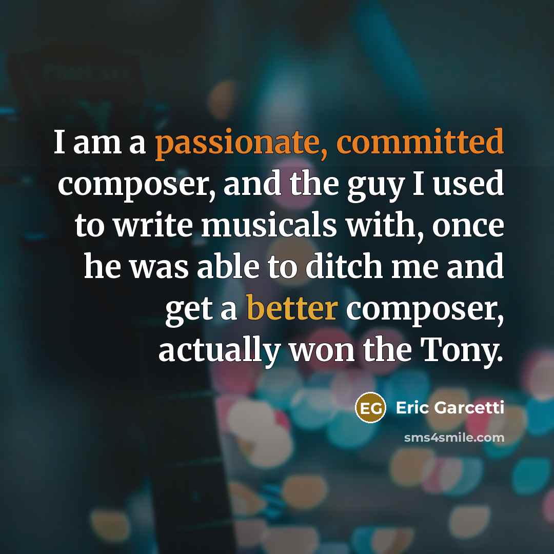 “I am a passionate, committed composer, and the guy I used to write musicals with, once he was able to ditch me and get a better composer, actually won the Tony.” quote by Eric Garcetti