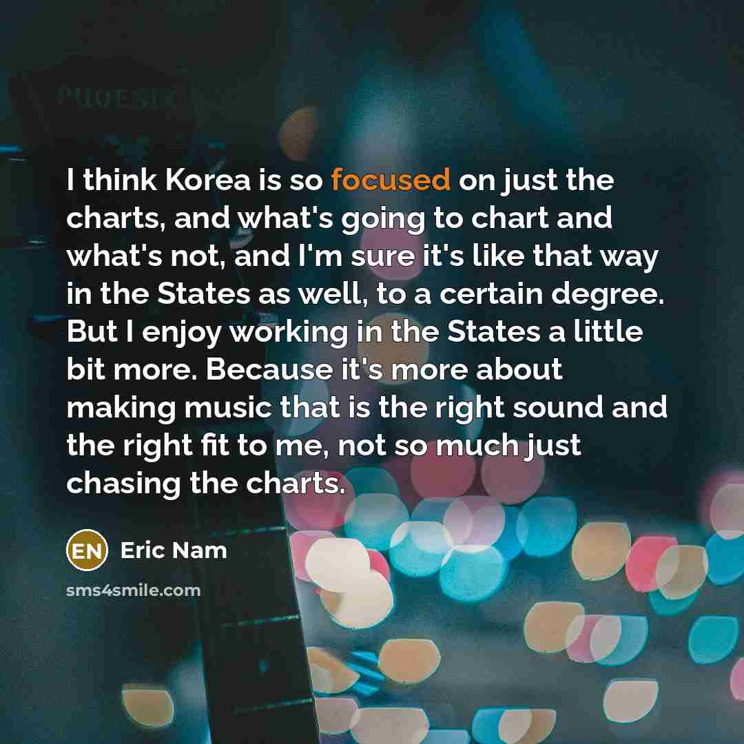 “I think Korea is so focused on just the charts, and what's going to chart and what's not, and I'm sure it's like that way in the States as well, to a certain degree. But I enjoy working in the States a little bit more. Because it's more about making music that is the right sound and the right fit…” quote by Eric Nam