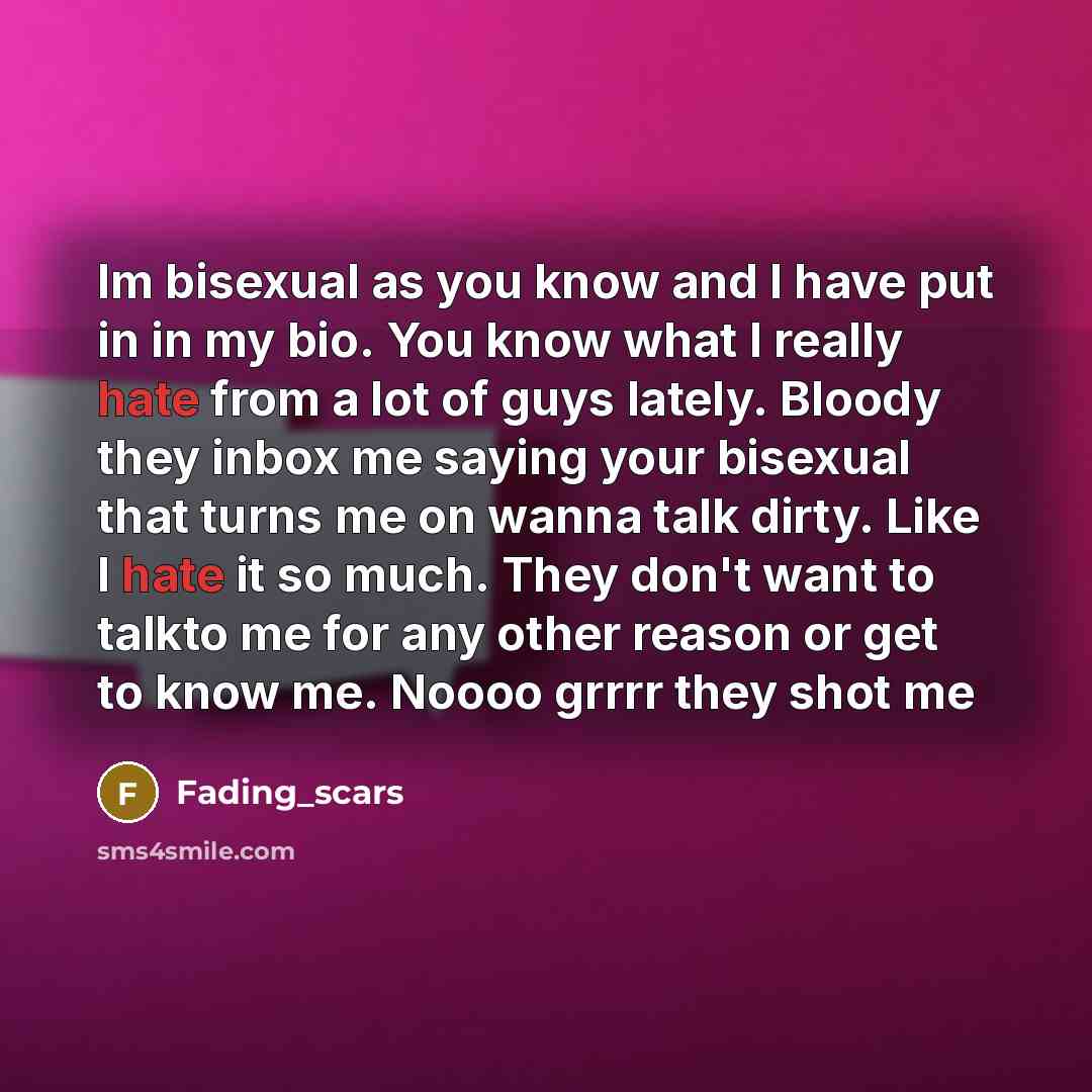 “Im bisexual as you know and I have put in in my bio. You know what I really hate from a lot of guys lately. Bloody they inbox me saying your bisexual that turns me on wanna talk dirty. Like I hate it so much. They don't want to talkto me for any other reason or get to know me. Noooo grrrr they…” quote by Fading_scars