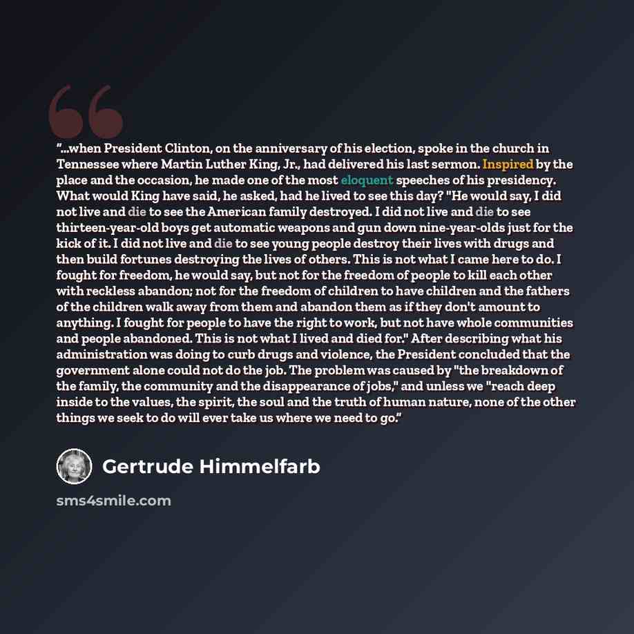 “...when President Clinton, on the anniversary of his election, spoke in the church in Tennessee where Martin Luther King, Jr., had delivered his last sermon. Inspired by the place and the occasion, he made one of the most eloquent speeches of his presidency. What would King have said, he asked…” quote by Gertrude Himmelfarb