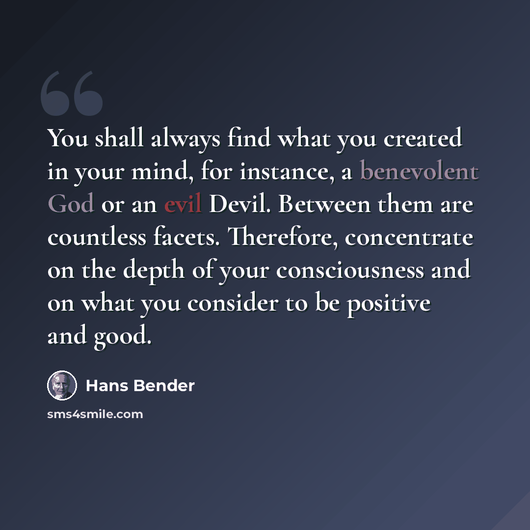 “You shall always find what you created in your mind, for instance, a benevolent God or an evil Devil. Between them are countless facets. Therefore, concentrate on the depth of your consciousness and on what you consider to be positive and good.” quote by Hans Bender