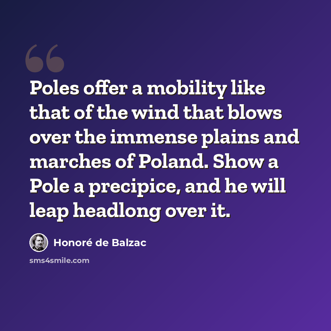 “Poles offer a mobility like that of the wind that blows over the immense plains and marches of Poland. Show a Pole a precipice, and he will leap headlong over it.” quote by Honore de Balzac