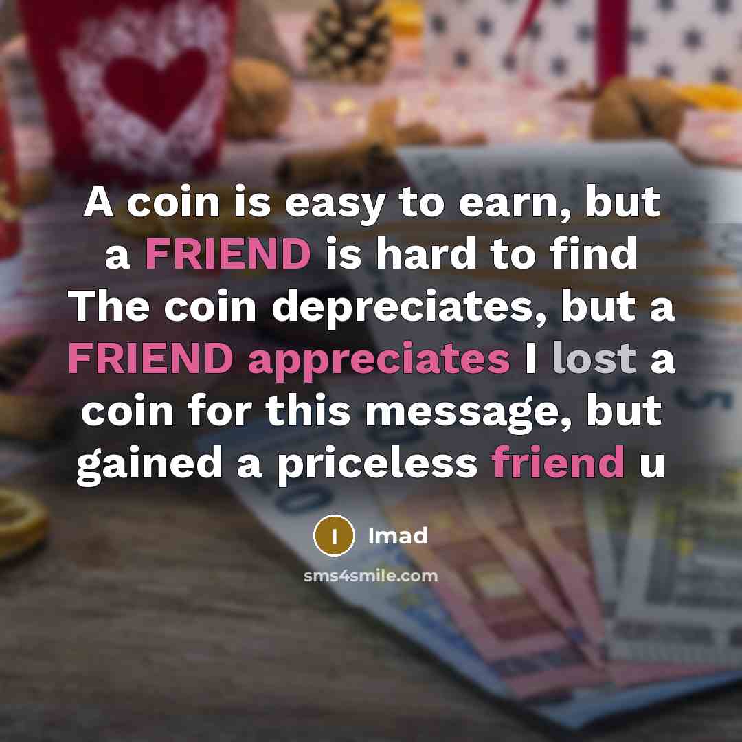 “A coin is easy to earn, but a FRIEND is hard to find The coin depreciates, but a FRIEND appreciates I lost a coin for this message, but gained a priceless friend u” quote by Imad