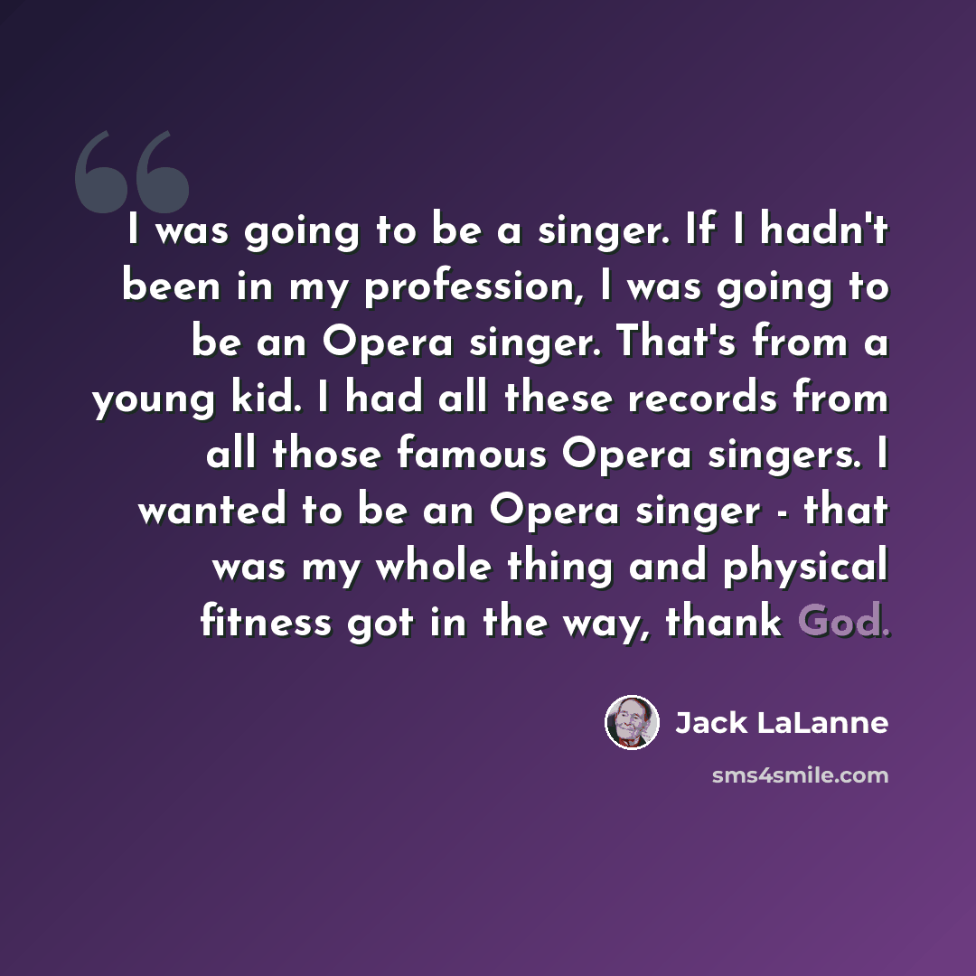 “I was going to be a singer. If I hadn't been in my profession, I was going to be an Opera singer. That's from a young kid. I had all these records from all those famous Opera singers. I wanted to be an Opera singer - that was my whole thing and physical fitness got in the way, thank God.” quote by Jack LaLanne