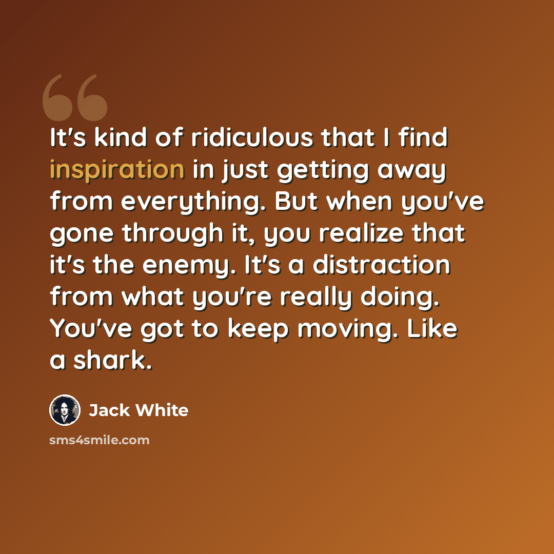“It's kind of ridiculous that I find inspiration in just getting away from everything. But when you've gone through it, you realize that it's the enemy. It's a distraction from what you're really doing. You've got to keep moving. Like a shark.” quote by Jack White