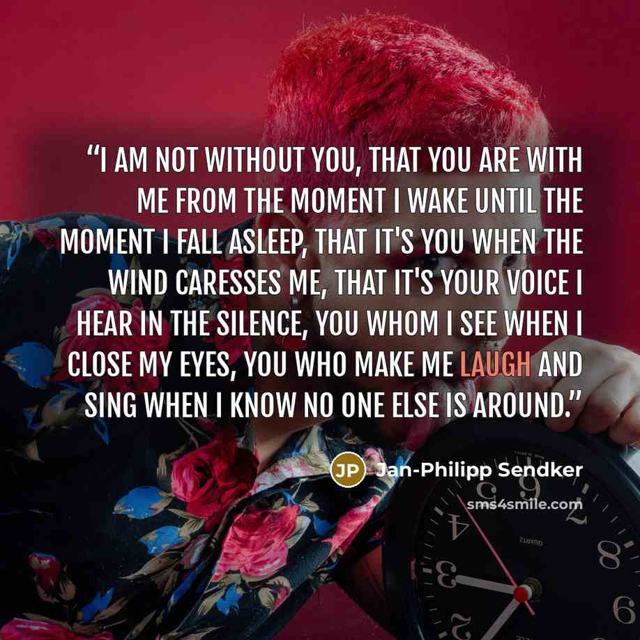 “I am not without you, that you are with me from the moment I wake until the moment I fall asleep, that it's you when the wind caresses me, that it's your voice I hear in the silence, you whom I see when I close my eyes, you who make me laugh and sing when I know no one else is around.” quote by Jan-Philipp Sendker