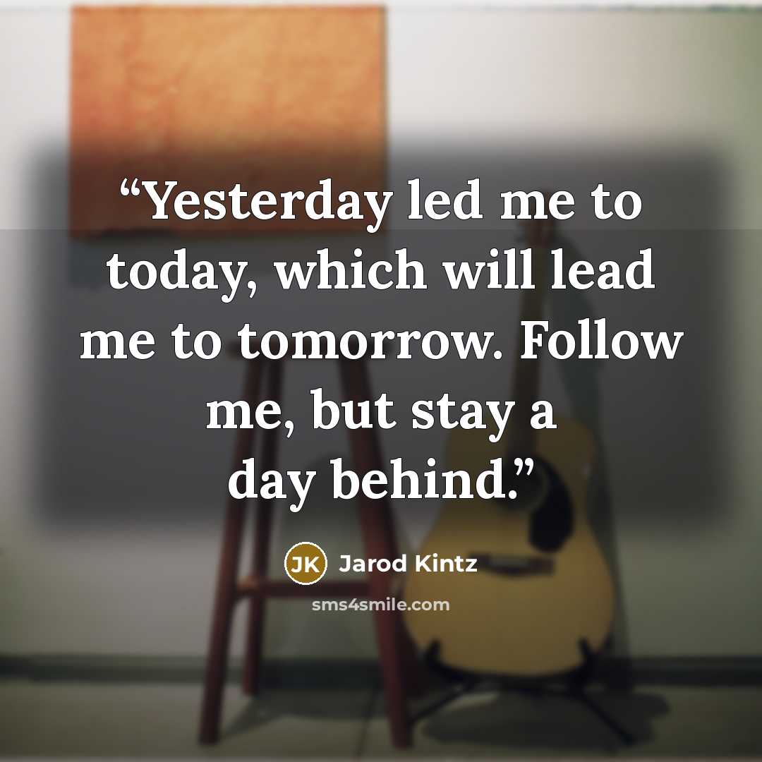“Yesterday led me to today, which will lead me to tomorrow. Follow me, but stay a day behind.” quote by Jarod Kintz