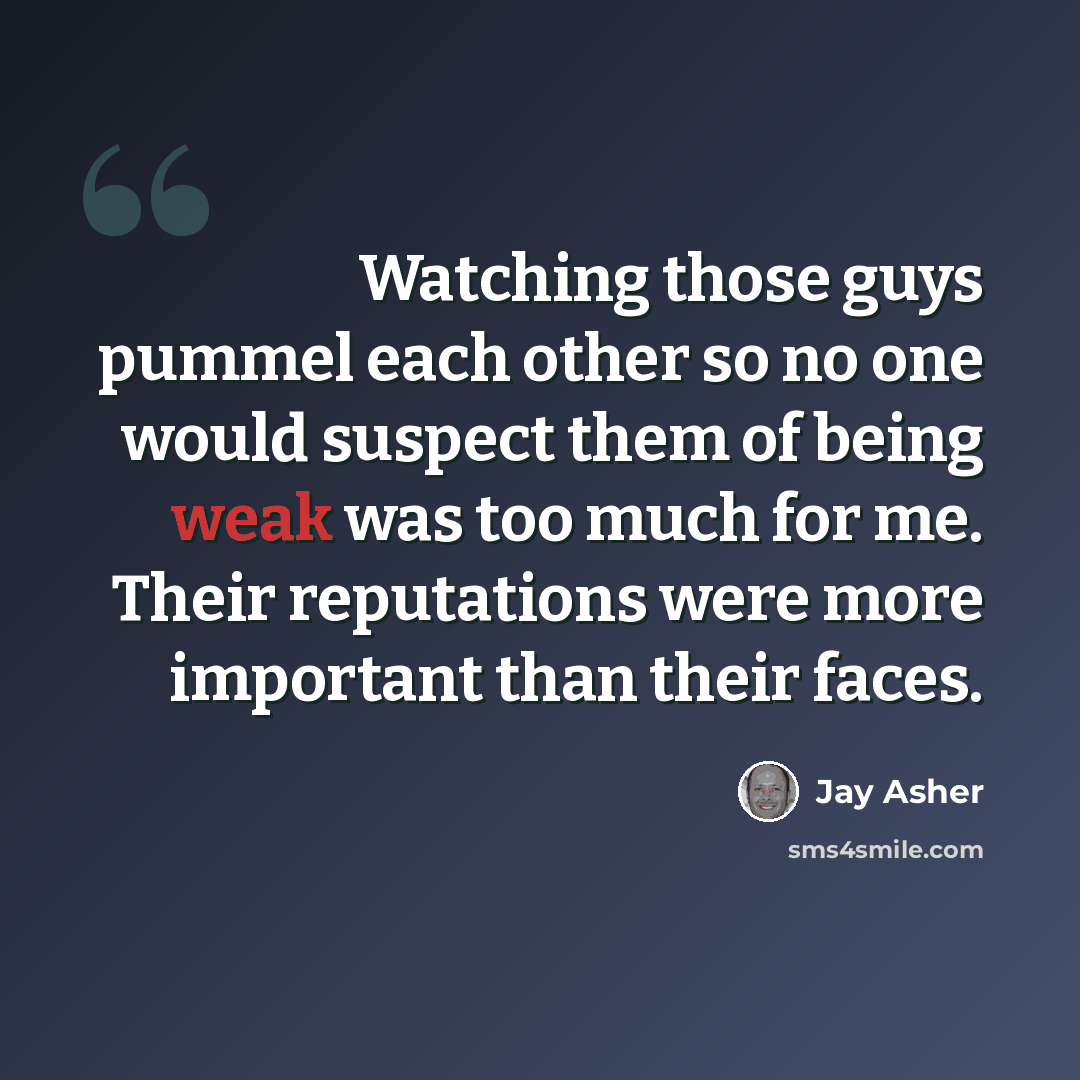“Watching those guys pummel each other so no one would suspect them of being weak was too much for me. Their reputations were more important than their faces.” quote by Jay Asher