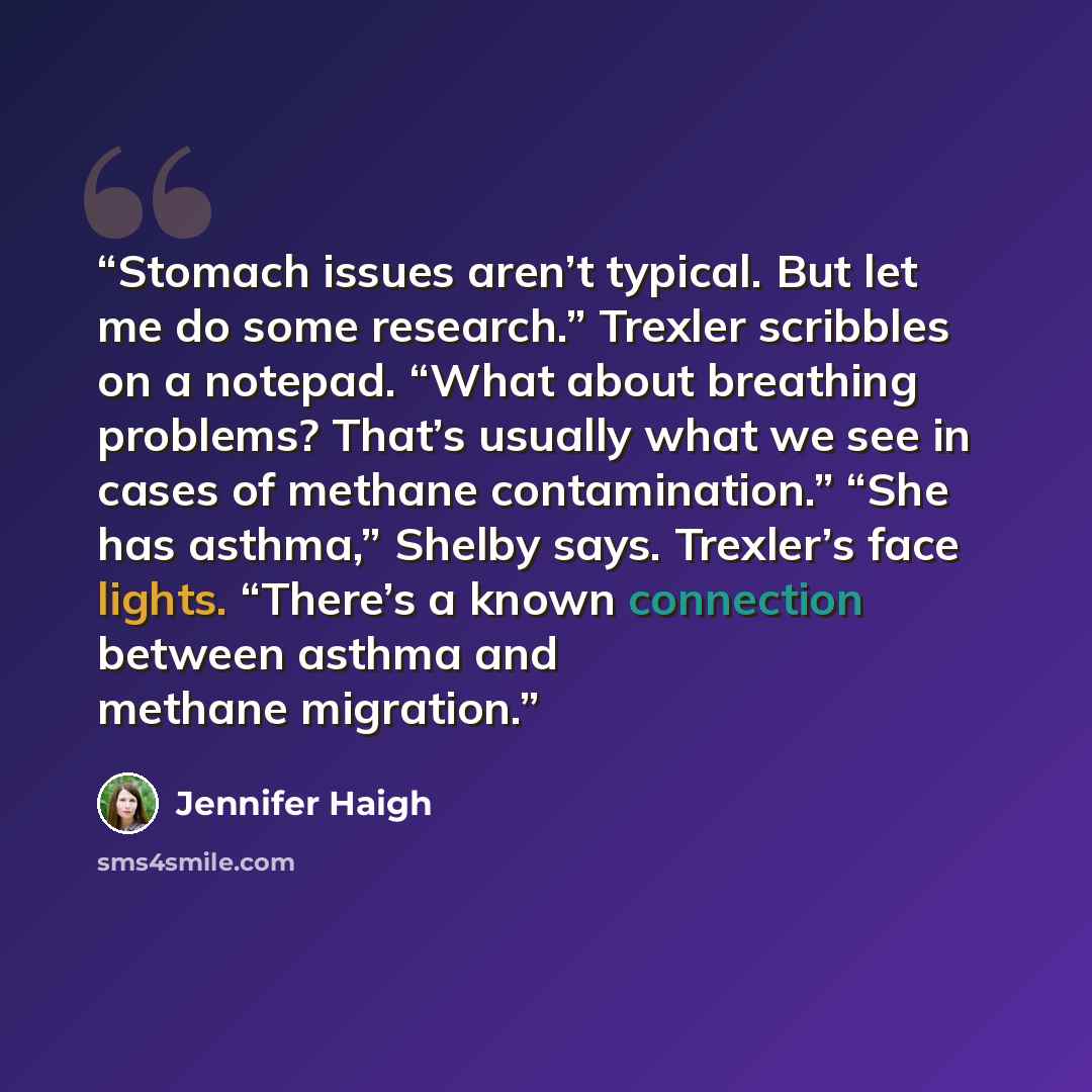 “Stomach issues aren’t typical. But let me do some research.” Trexler scribbles on a notepad. “What about breathing problems? That’s usually what we see in cases of methane contamination.” “She has asthma,” Shelby says. Trexler’s face lights. “There’s a known connection between asthma and methane…” quote by Jennifer Haigh